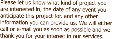 Please let us know what kind of project you  are interested in, the date of any event you  anticipate this project for, and any other  information you can provide us. We will either  call or e-mail you as soon as possible and we  thank you for your interest in our services.